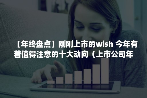 【年终盘点】刚刚上市的wish 今年有着值得注意的十大动向（上市公司年底）