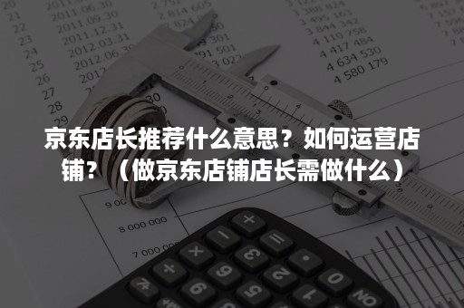 京东店长推荐什么意思？如何运营店铺？（做京东店铺店长需做什么）