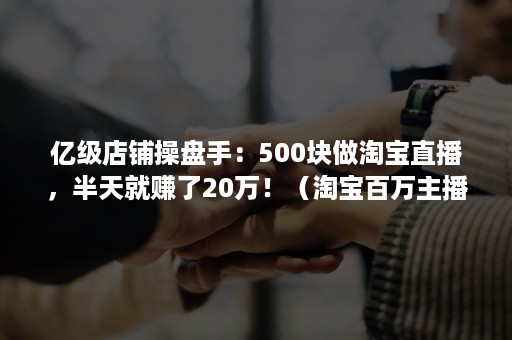 亿级店铺操盘手：500块做淘宝直播，半天就赚了20万！（淘宝百万主播）