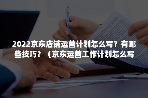 2022京东店铺运营计划怎么写？有哪些技巧？（京东运营工作计划怎么写）