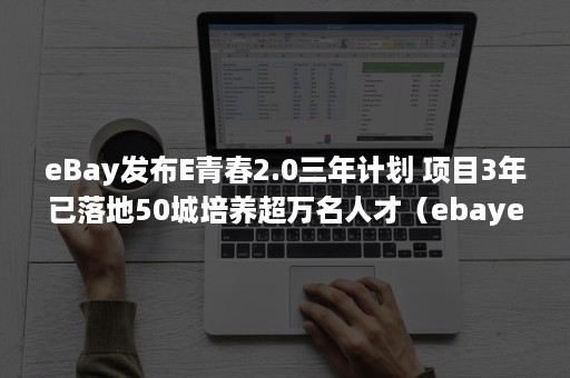 eBay发布E青春2.0三年计划 项目3年已落地50城培养超万名人才（ebaye青春项目）