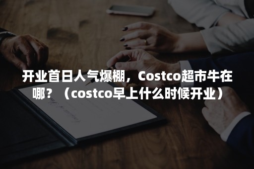 开业首日人气爆棚，Costco超市牛在哪？（costco早上什么时候开业）