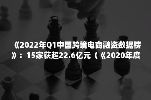 《2022年Q1中国跨境电商融资数据榜》：15家获超22.6亿元（《2020年度中国跨境电商市场数据报告》）