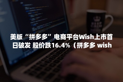 美版“拼多多”电商平台Wish上市首日破发 股价跌16.4%（拼多多 wish）