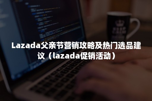 Lazada父亲节营销攻略及热门选品建议（lazada促销活动）