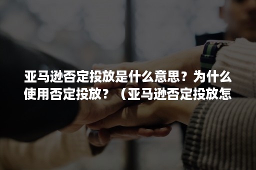 亚马逊否定投放是什么意思？为什么使用否定投放？（亚马逊否定投放怎么删除）