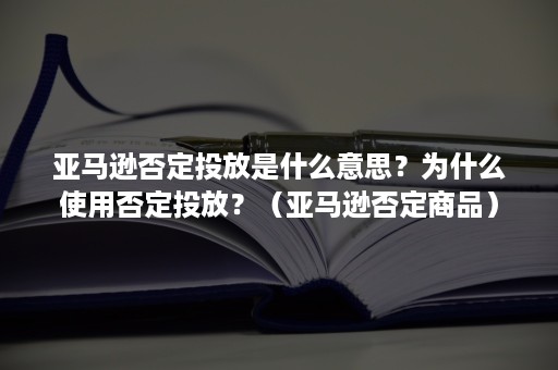 亚马逊否定投放是什么意思？为什么使用否定投放？（亚马逊否定商品）