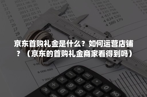 京东首购礼金是什么？如何运营店铺？（京东的首购礼金商家看得到吗）