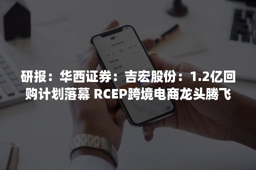 研报：华西证券：吉宏股份：1.2亿回购计划落幕 RCEP跨境电商龙头腾飞（吉宏股份回购截止时间）