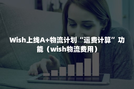 Wish上线A+物流计划“运费计算”功能（wish物流费用）