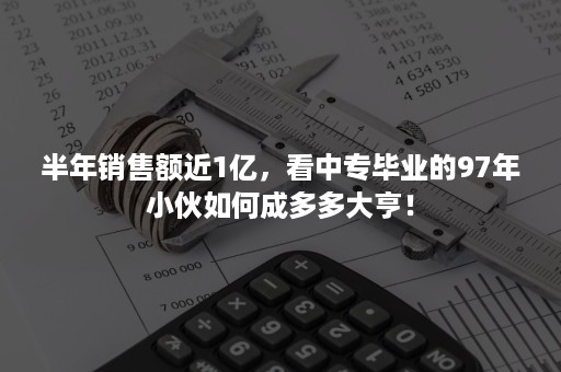 半年销售额近1亿，看中专毕业的97年小伙如何成多多大亨！