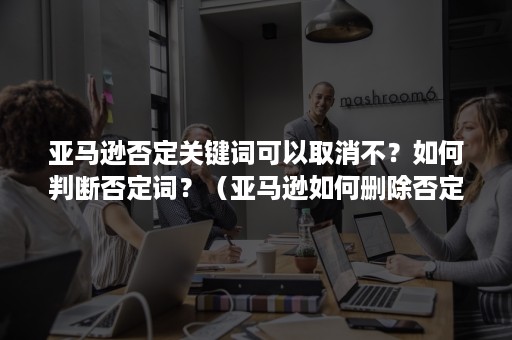 亚马逊否定关键词可以取消不？如何判断否定词？（亚马逊如何删除否定关键词）