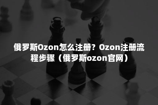 俄罗斯Ozon怎么注册？Ozon注册流程步骤（俄罗斯ozon官网）