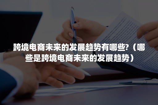 跨境电商未来的发展趋势有哪些?（哪些是跨境电商未来的发展趋势）