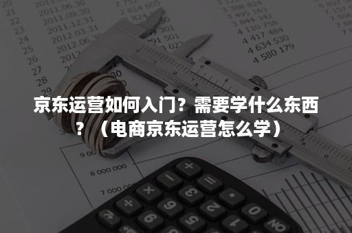 京东运营如何入门？需要学什么东西？（电商京东运营怎么学）