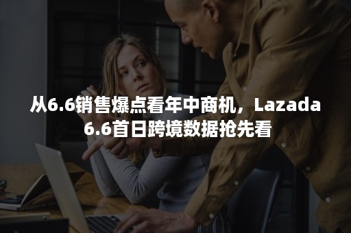 从6.6销售爆点看年中商机，Lazada 6.6首日跨境数据抢先看