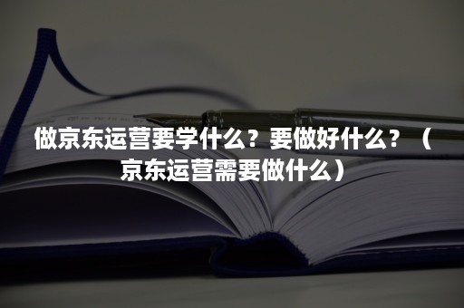 做京东运营要学什么？要做好什么？（京东运营需要做什么）