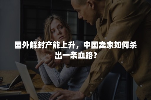 国外解封产能上升，中国卖家如何杀出一条血路？