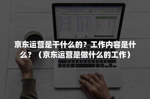 京东运营是干什么的？工作内容是什么？（京东运营是做什么的工作）
