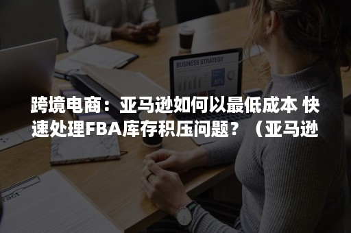 跨境电商：亚马逊如何以最低成本 快速处理FBA库存积压问题？（亚马逊跨境电商难吗）