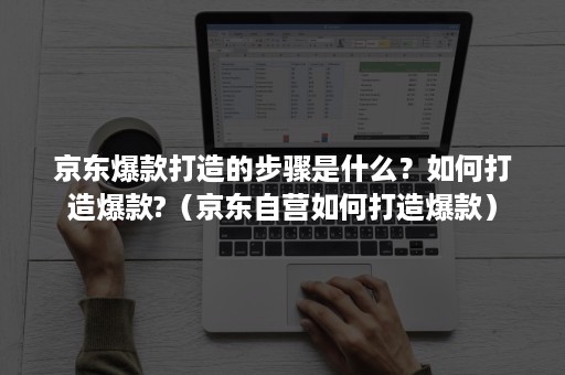 京东爆款打造的步骤是什么？如何打造爆款?（京东自营如何打造爆款）