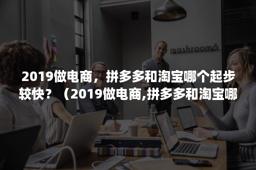 2019做电商，拼多多和淘宝哪个起步较快？（2019做电商,拼多多和淘宝哪个起步较快一些）