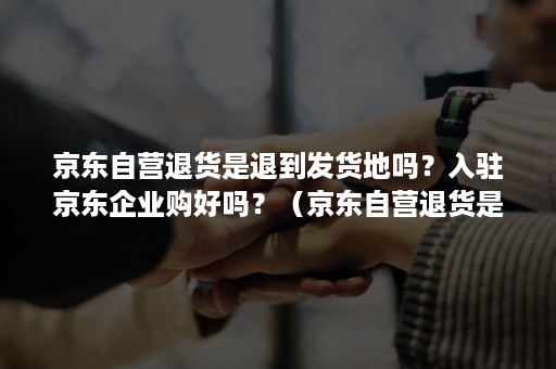 京东自营退货是退到发货地吗？入驻京东企业购好吗？（京东自营退货是退到哪里）