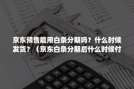 京东预售能用白条分期吗？什么时候发货？（京东白条分期后什么时候付第一期）