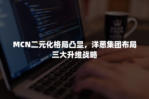 MCN二元化格局凸显，洋葱集团布局三大升维战略