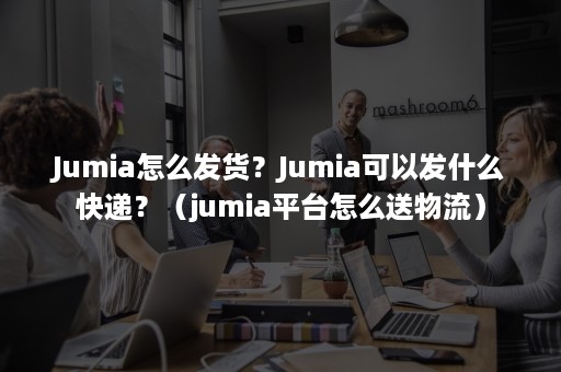 Jumia怎么发货？Jumia可以发什么快递？（jumia平台怎么送物流）