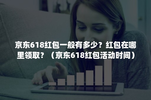 京东618红包一般有多少？红包在哪里领取？（京东618红包活动时间）