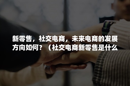 新零售，社交电商，未来电商的发展方向如何？（社交电商新零售是什么模式）