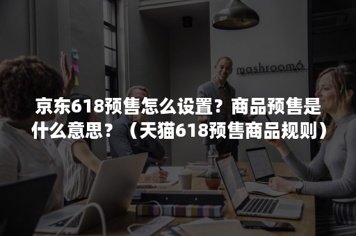 京东618预售怎么设置？商品预售是什么意思？（天猫618预售商品规则）