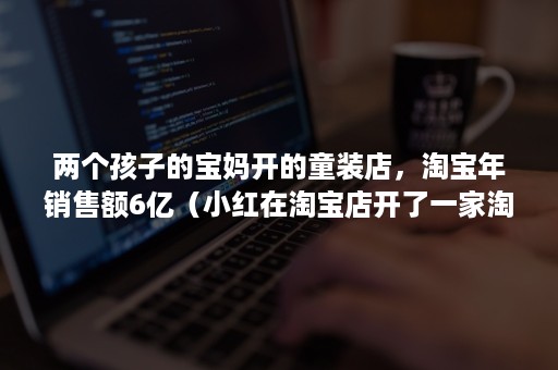 两个孩子的宝妈开的童装店，淘宝年销售额6亿（小红在淘宝店开了一家淘宝店铺经营童装业务）