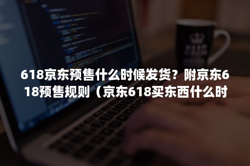 618京东预售什么时候发货？附京东618预售规则（京东618买东西什么时候到）