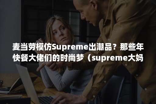 麦当劳模仿Supreme出潮品？那些年快餐大佬们的时尚梦（supreme大妈）