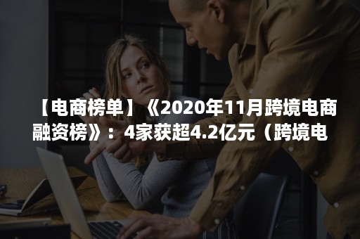 【电商榜单】《2020年11月跨境电商融资榜》：4家获超4.2亿元（跨境电商平台排名2020）