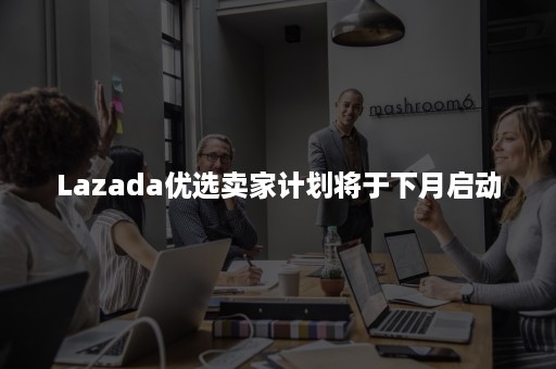 Lazada优选卖家计划将于下月启动