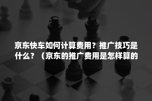 京东快车如何计算费用？推广技巧是什么？（京东的推广费用是怎样算的）