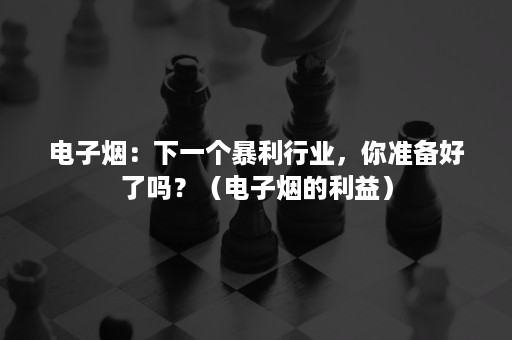 电子烟：下一个暴利行业，你准备好了吗？（电子烟的利益）