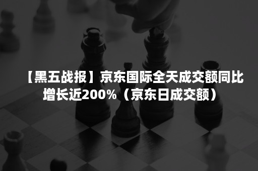 【黑五战报】京东国际全天成交额同比增长近200%（京东日成交额）