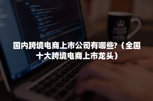 国内跨境电商上市公司有哪些?（全国十大跨境电商上市龙头）