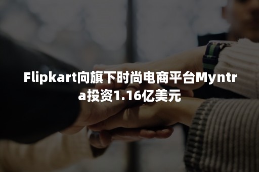 Flipkart向旗下时尚电商平台Myntra投资1.16亿美元