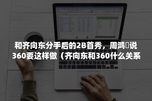 和齐向东分手后的2B首秀，周鸿祎说360要这样做（齐向东和360什么关系）