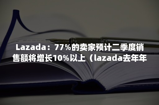 Lazada：77%的卖家预计二季度销售额将增长10%以上（lazada去年年交易额）