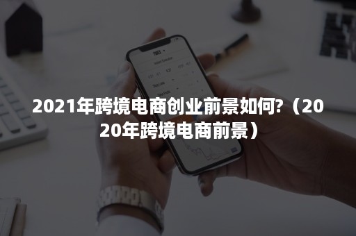 2021年跨境电商创业前景如何?（2020年跨境电商前景）