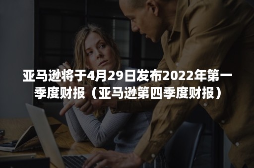 亚马逊将于4月29日发布2022年第一季度财报（亚马逊第四季度财报）