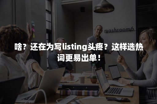 啥？还在为写listing头疼？这样选热词更易出单！