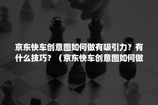 京东快车创意图如何做有吸引力？有什么技巧？（京东快车创意图如何做有吸引力?有什么技巧呢）