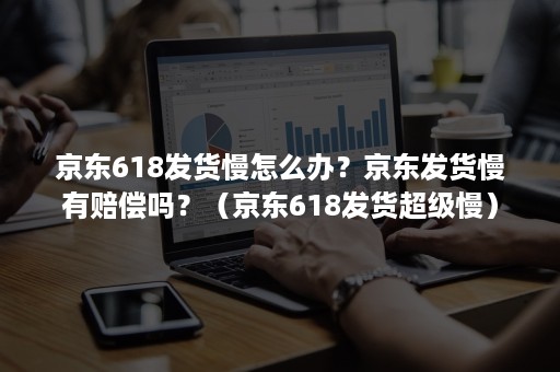 京东618发货慢怎么办？京东发货慢有赔偿吗？（京东618发货超级慢）